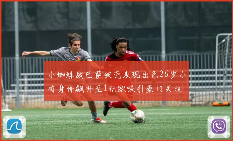 小蜘蛛战巴萨破荒表现出色26岁小将身价飙升至1亿欧吸引豪门关注