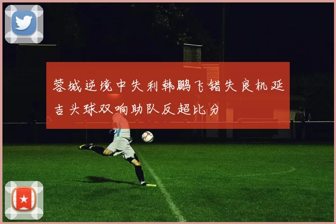蓉城逆境中失利韩鹏飞错失良机延吉头球双响助队反超比分