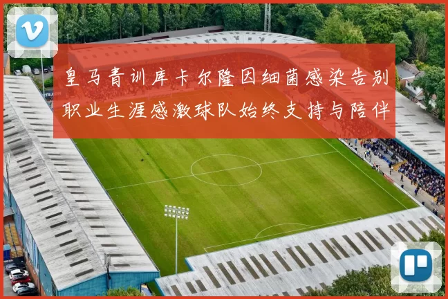 皇马青训库卡尔隆因细菌感染告别职业生涯感激球队始终支持与陪伴