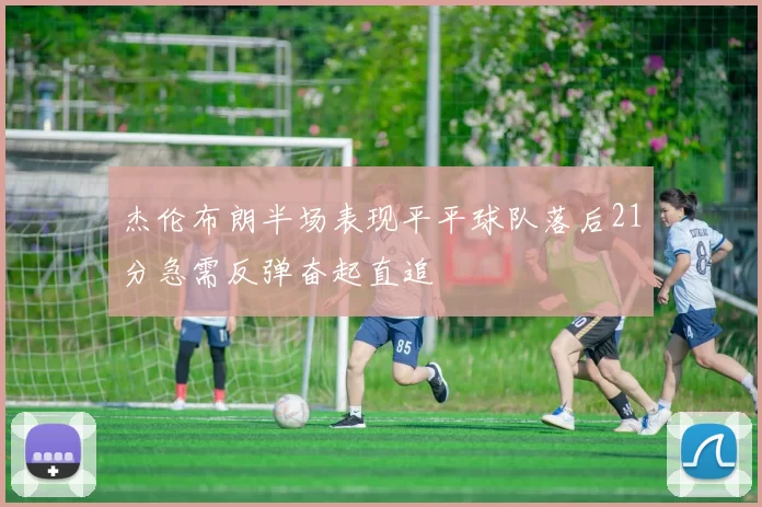 杰伦布朗半场表现平平球队落后21分急需反弹奋起直追