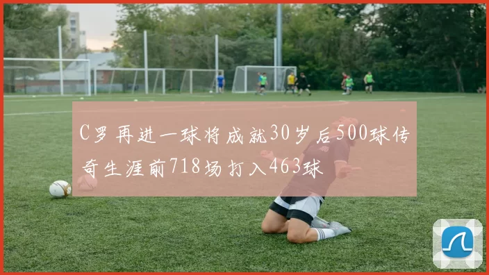 C罗再进一球将成就30岁后500球传奇生涯前718场打入463球