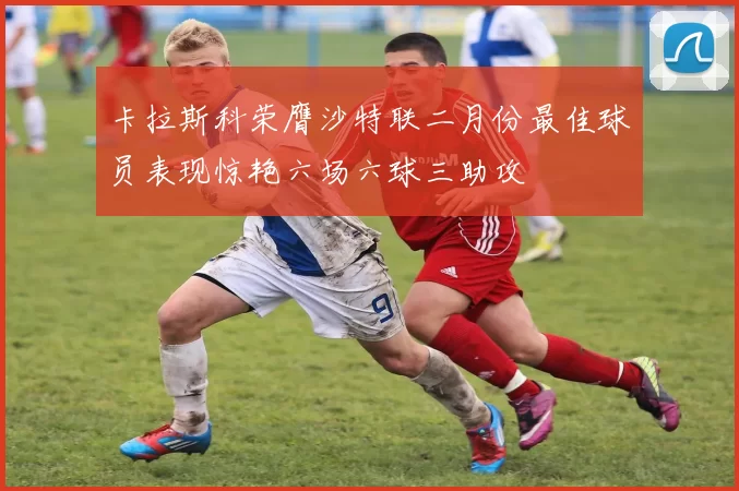 卡拉斯科荣膺沙特联二月份最佳球员表现惊艳六场六球三助攻