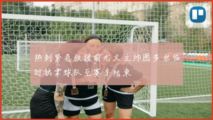 热刺紧急救援前尤文主帅图多尔临时执掌球队至赛季结束