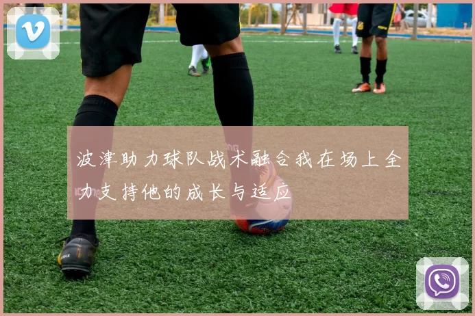 波津助力球队战术融合我在场上全力支持他的成长与适应