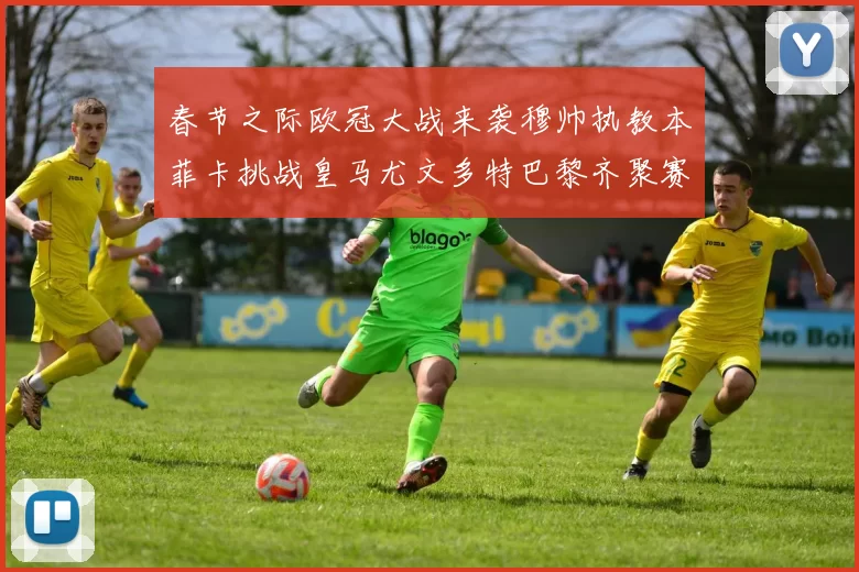 春节之际欧冠大战来袭穆帅执教本菲卡挑战皇马尤文多特巴黎齐聚赛场