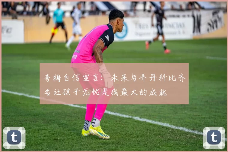 夸梅自信宣言：未来与乔丹科比齐名让孩子无忧是我最大的成就
