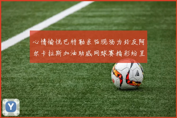 心情愉悦巴特勒亲临现场为好友阿尔卡拉斯加油助威网球赛精彩纷呈