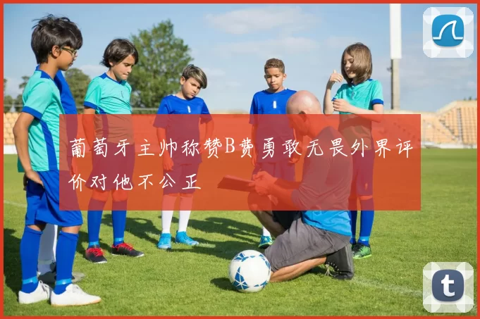 葡萄牙主帅称赞B费勇敢无畏外界评价对他不公正