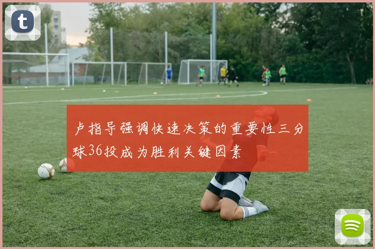 卢指导强调快速决策的重要性三分球36投成为胜利关键因素