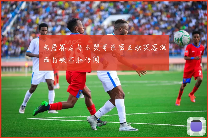 老詹赛后与东契奇亲密互动笑容满面打破不和传闻