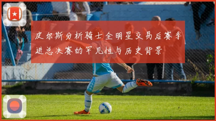皮尔斯分析骑士全明星交易后赛季进总决赛的罕见性与历史背景