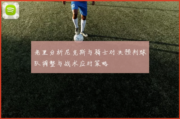 老里分析尼克斯与骑士对决预判球队调整与战术应对策略
