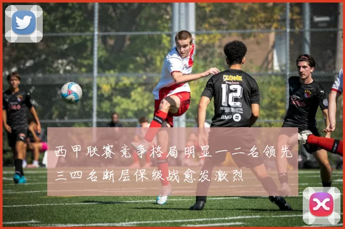 西甲联赛竞争格局明显一二名领先三四名断层保级战愈发激烈
