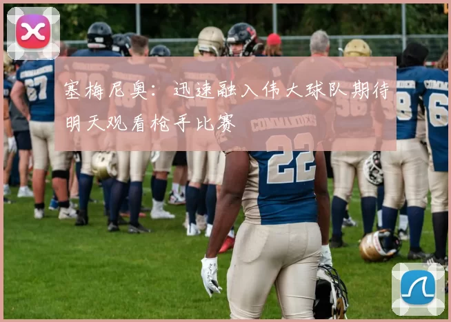 塞梅尼奥：迅速融入伟大球队期待明天观看枪手比赛