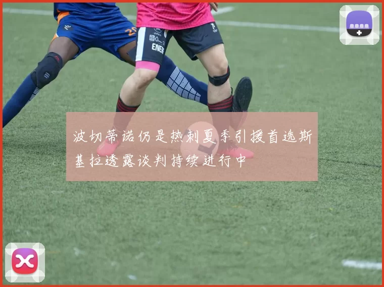 波切蒂诺仍是热刺夏季引援首选斯基拉透露谈判持续进行中