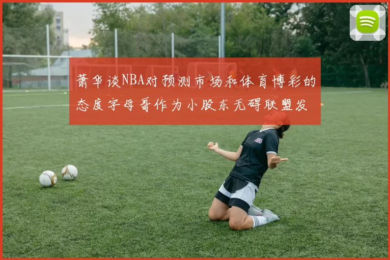 萧华谈NBA对预测市场和体育博彩的态度字母哥作为小股东无碍联盟发展