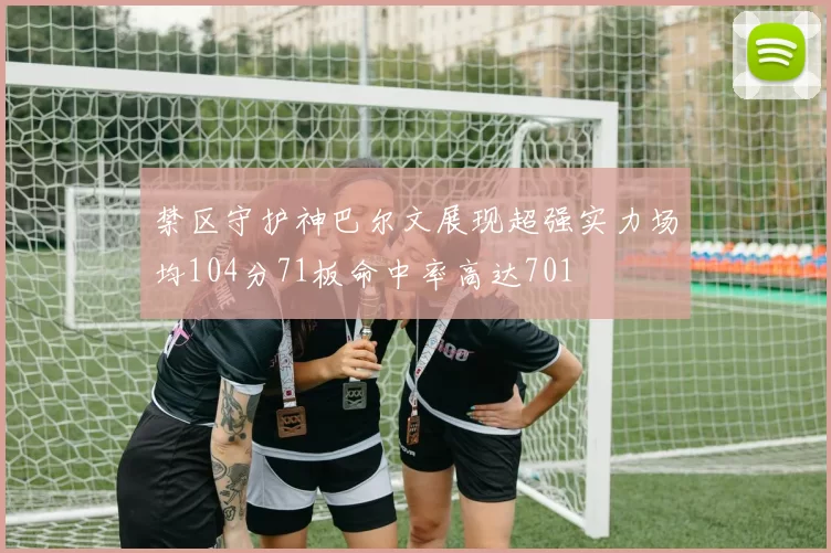 禁区守护神巴尔文展现超强实力场均104分71板命中率高达701