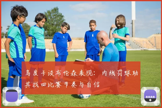 乌度卡谈布伦森表现：内线罚球助其找回比赛节奏与自信