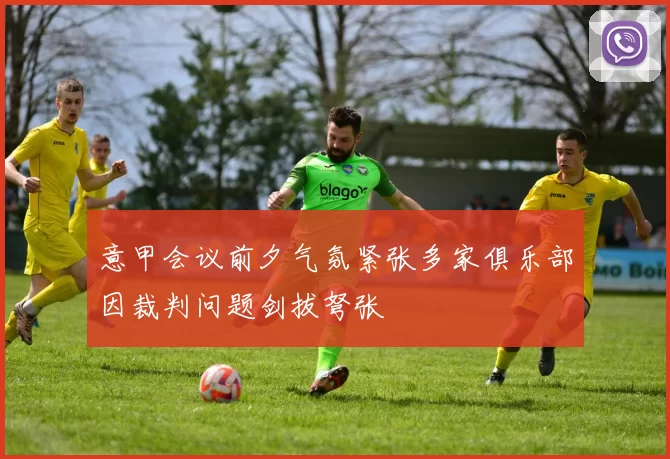 意甲会议前夕气氛紧张多家俱乐部因裁判问题剑拔弩张