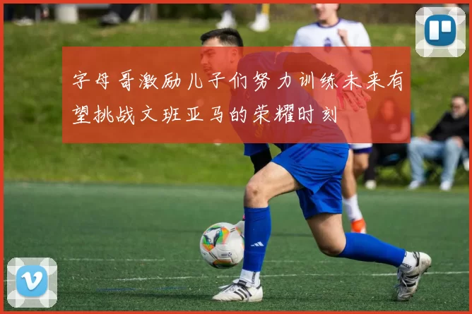 字母哥激励儿子们努力训练未来有望挑战文班亚马的荣耀时刻