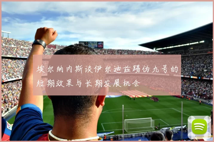 埃尔纳内斯谈伊尔迪兹踢伪九号的短期效果与长期发展机会