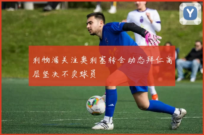利物浦关注奥利塞转会动态拜仁高层坚决不卖球员